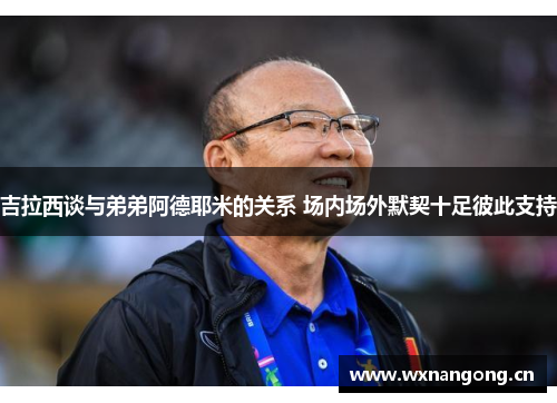 吉拉西谈与弟弟阿德耶米的关系 场内场外默契十足彼此支持
